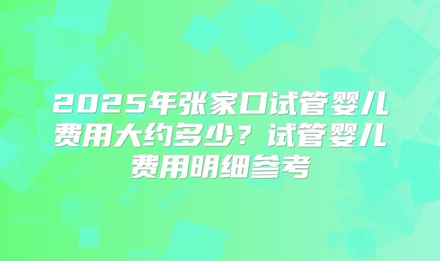 2025年张家口试管婴儿费用大约多少？试管婴儿费用明细参考