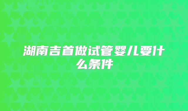湖南吉首做试管婴儿要什么条件