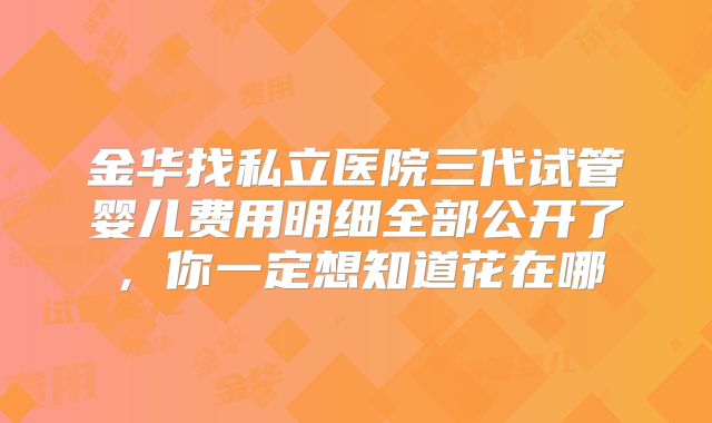 金华找私立医院三代试管婴儿费用明细全部公开了,你一定想知道花在哪