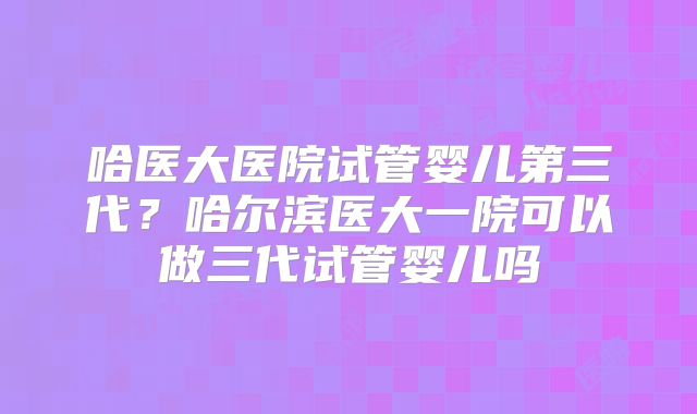 哈医大医院试管婴儿第三代？哈尔滨医大一院可以做三代试管婴儿吗