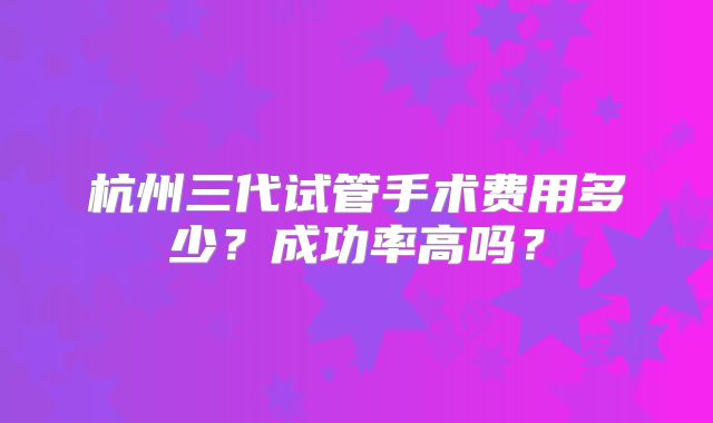 杭州三代试管手术费用多少？成功率高吗？
