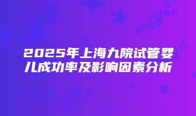 2025年上海九院试管婴儿成功率及影响因素分析