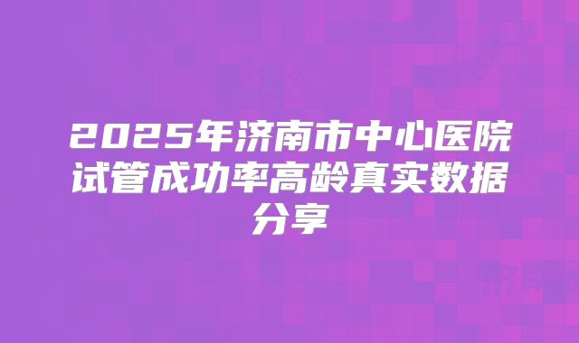 2025年济南市中心医院试管成功率高龄真实数据分享