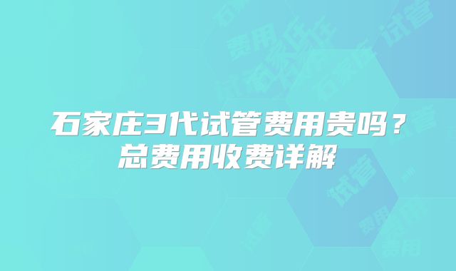 石家庄3代试管费用贵吗？总费用收费详解