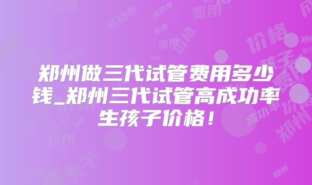 郑州做三代试管费用多少钱_郑州三代试管高成功率生孩子价格！