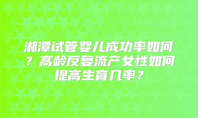 湘潭试管婴儿成功率如何？高龄反复流产女性如何提高生育几率？