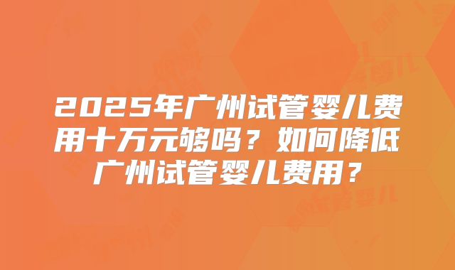 2025年广州试管婴儿费用十万元够吗？如何降低广州试管婴儿费用？