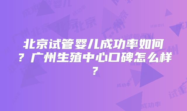 北京试管婴儿成功率如何？广州生殖中心口碑怎么样？