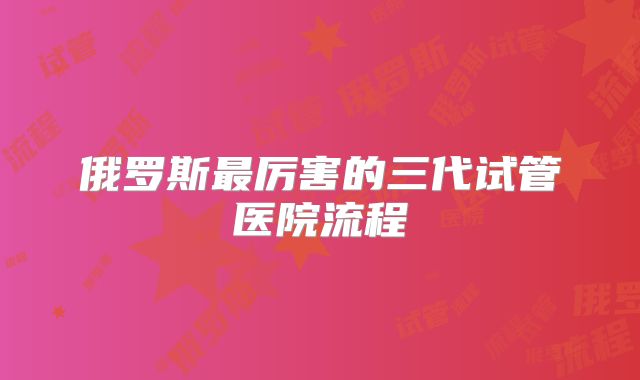 俄罗斯最厉害的三代试管医院流程
