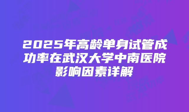 2025年高龄单身试管成功率在武汉大学中南医院影响因素详解