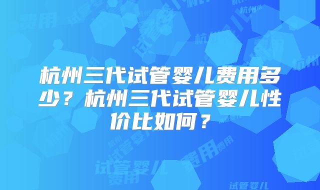 杭州三代试管婴儿费用多少？杭州三代试管婴儿性价比如何？
