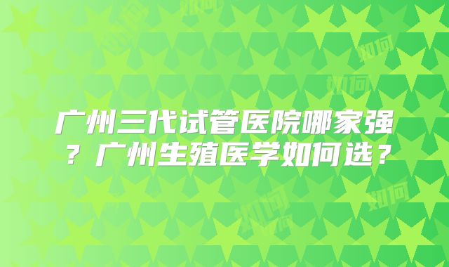 广州三代试管医院哪家强？广州生殖医学如何选？