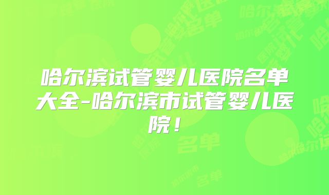 哈尔滨试管婴儿医院名单大全-哈尔滨市试管婴儿医院！