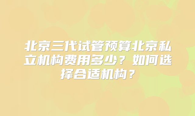 北京三代试管预算北京私立机构费用多少？如何选择合适机构？