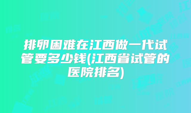 排卵困难在江西做一代试管要多少钱(江西省试管的医院排名)