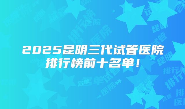 2025昆明三代试管医院排行榜前十名单！