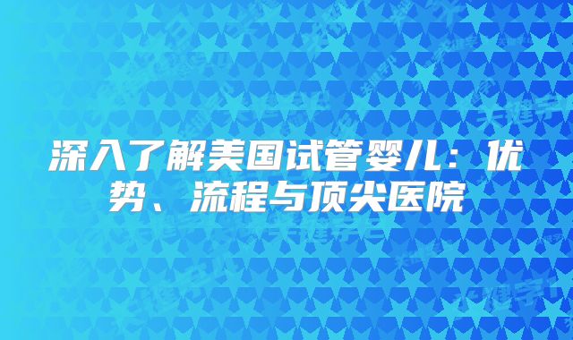 深入了解美国试管婴儿：优势、流程与顶尖医院