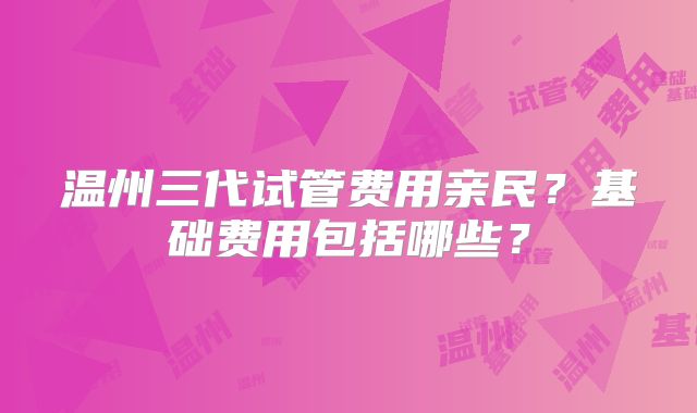 温州三代试管费用亲民？基础费用包括哪些？