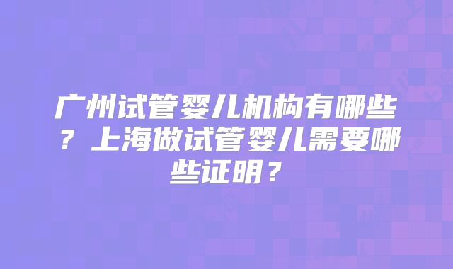 广州试管婴儿机构有哪些？上海做试管婴儿需要哪些证明？