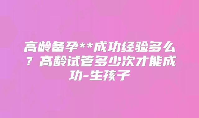高龄备孕**成功经验多么?高龄试管多少次才能成功-生孩子