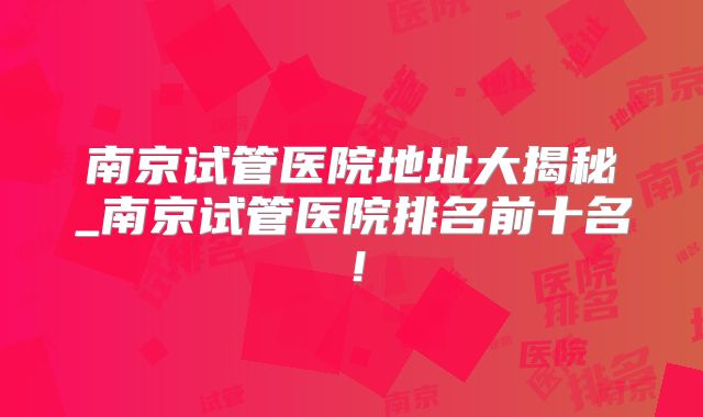 南京试管医院地址大揭秘_南京试管医院排名前十名！