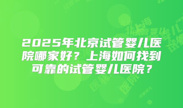 2025年北京试管婴儿医院哪家好？上海如何找到可靠的试管婴儿医院？