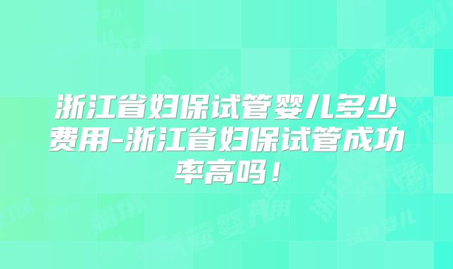 浙江省妇保试管婴儿多少费用-浙江省妇保试管成功率高吗！