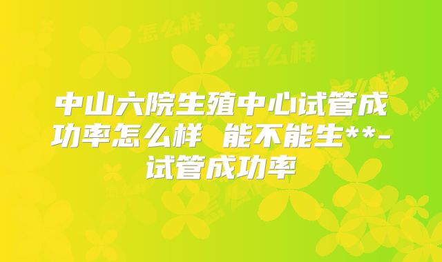 中山六院生殖中心试管成功率怎么样 能不能生**-试管成功率