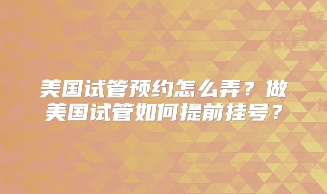 美国试管预约怎么弄？做美国试管如何提前挂号？