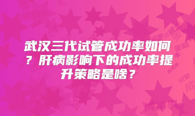 武汉三代试管成功率如何？肝病影响下的成功率提升策略是啥？