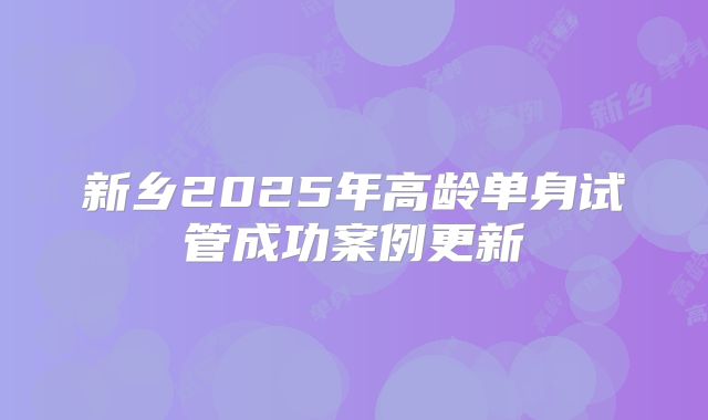 新乡2025年高龄单身试管成功案例更新