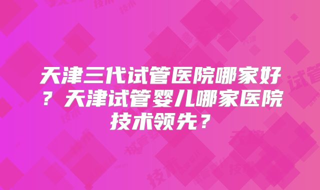 天津三代试管医院哪家好？天津试管婴儿哪家医院技术领先？