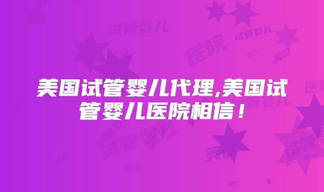 美国试管婴儿代理,美国试管婴儿医院相信!