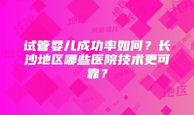 试管婴儿成功率如何？长沙地区哪些医院技术更可靠？