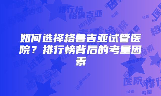 如何选择格鲁吉亚试管医院？排行榜背后的考量因素