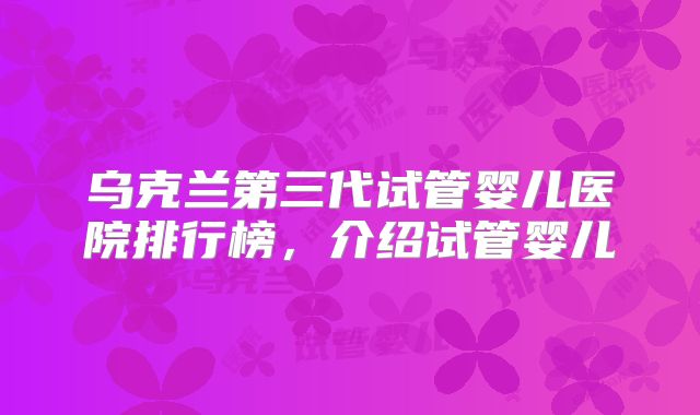 乌克兰第三代试管婴儿医院排行榜，介绍试管婴儿