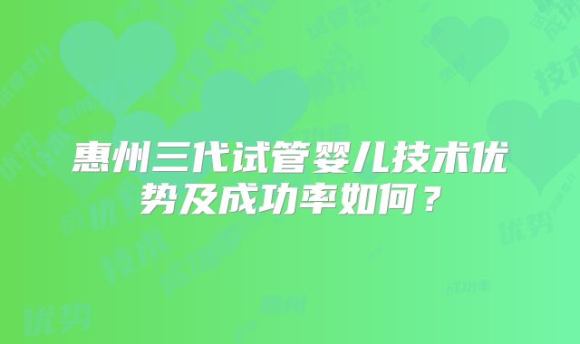 惠州三代试管婴儿技术优势及成功率如何？