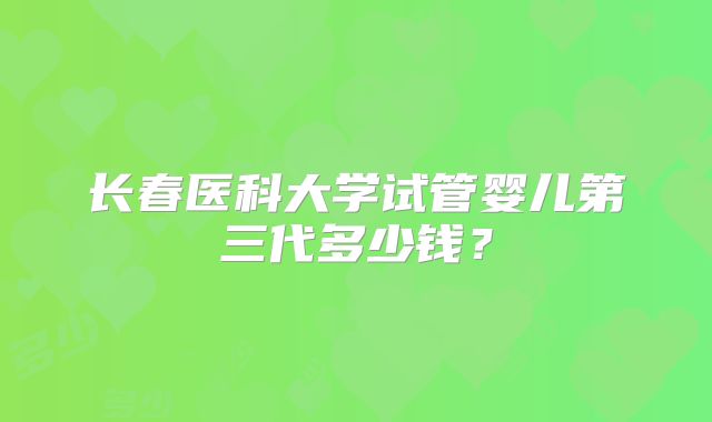 长春医科大学试管婴儿第三代多少钱?