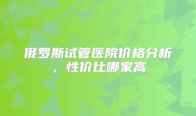 俄罗斯试管医院价格分析，性价比哪家高