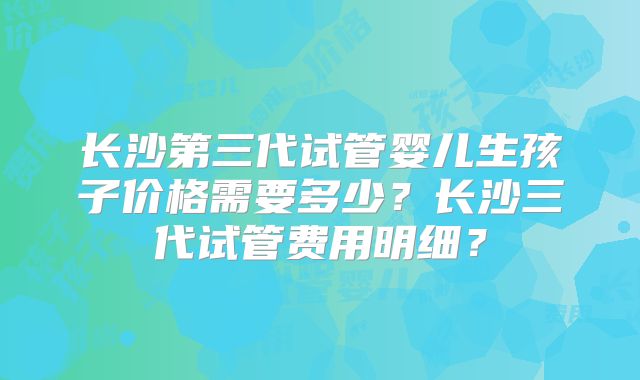 长沙第三代试管婴儿生孩子价格需要多少？长沙三代试管费用明细？