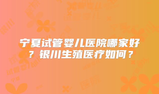 宁夏试管婴儿医院哪家好？银川生殖医疗如何？