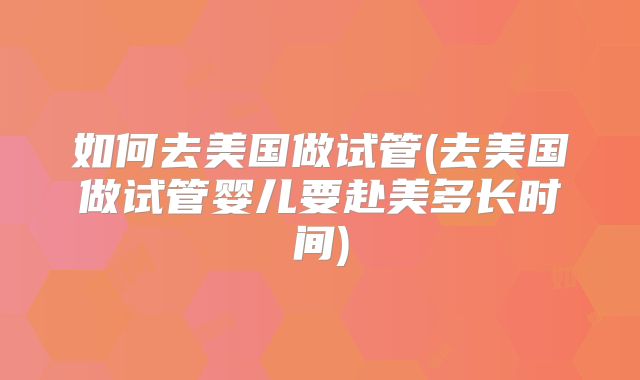 如何去美国做试管(去美国做试管婴儿要赴美多长时间)