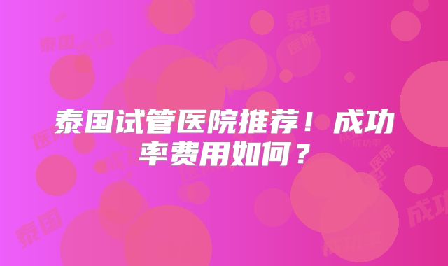 泰国试管医院推荐!成功率费用如何?