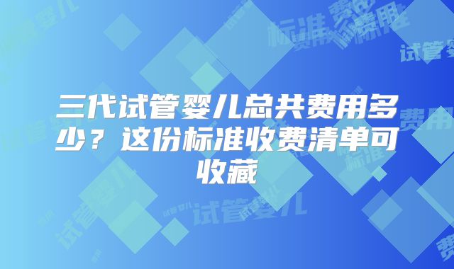 三代试管婴儿总共费用多少？这份标准收费清单可收藏