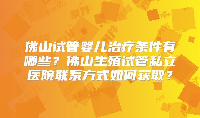 佛山试管婴儿治疗条件有哪些？佛山生殖试管私立医院联系方式如何获取？
