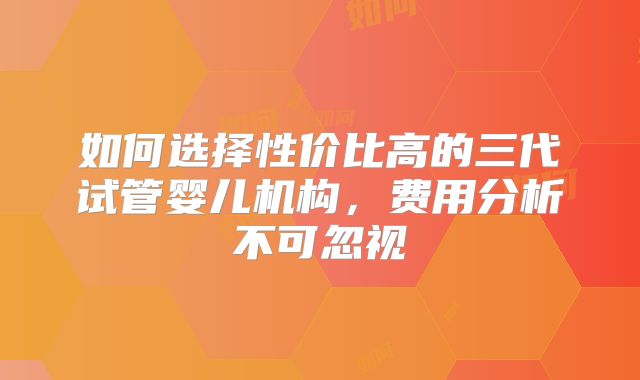 如何选择性价比高的三代试管婴儿机构，费用分析不可忽视