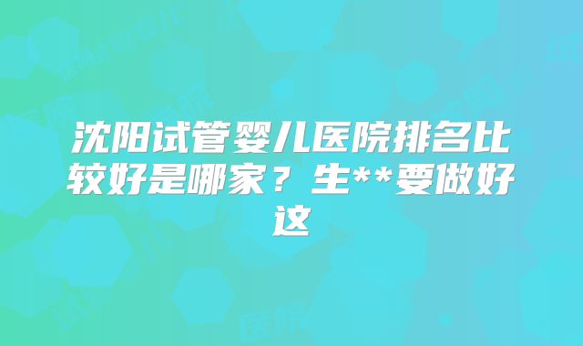 沈阳试管婴儿医院排名比较好是哪家？生**要做好这