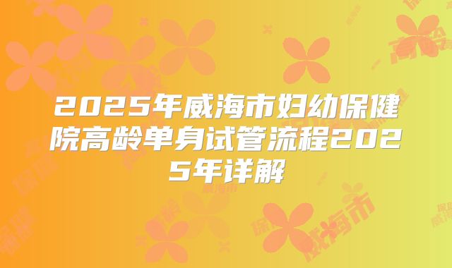 2025年威海市妇幼保健院高龄单身试管流程2025年详解