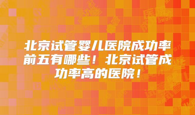 北京试管婴儿医院成功率前五有哪些！北京试管成功率高的医院！