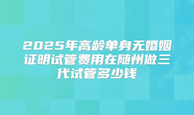 2025年高龄单身无婚姻证明试管费用在随州做三代试管多少钱